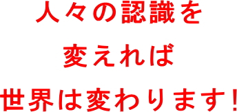 人々の認識を変えれば世界は変わります。