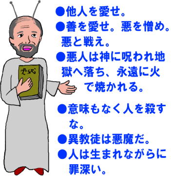 ●他人を愛せ。●善を愛せ。悪を憎め。悪と戦え。
●悪人は神に呪われ地獄へ落ち、永遠に火で焼かれる。
●意味もなく人を殺すな。
●異教徒は悪魔だ。
●人は生まれながらに罪深い。