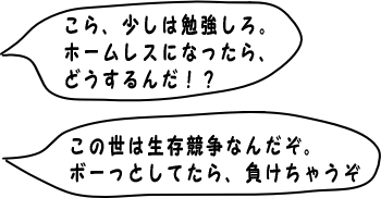 こら、少しは勉強しろ。ホームレスになったら、どうするんだ！？