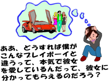 ああ、どうすれば僕がこんなプレイボーイと違うって、本気で彼女を愛しているんだって、彼女に分かってもらえるのだろう？