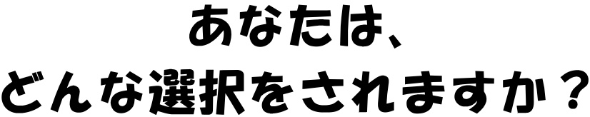 あなたは、どんな選択をされますか？