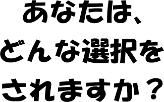 あなたは、どんな選択をされますか？