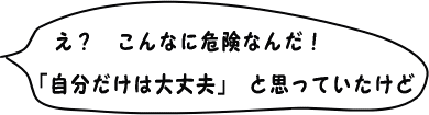 え？　こんなに危険なんだ！ 『自分だけは大丈夫』と思っていたけど