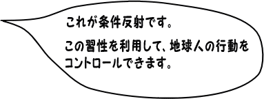 これが条件反射です。この習性を利用して、人間の行動を
コントロールできます。