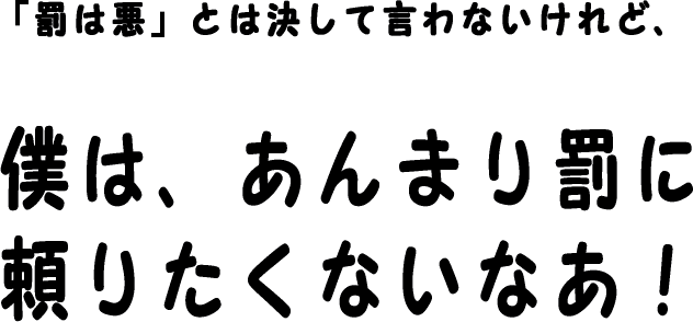 罰は悪」とは決して言わないけれど、僕は、あんまり罰に頼りたくないなあ。