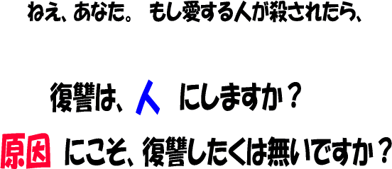 ねえ、あなた。もし愛する人が殺されたら、復讐は、人にしますか？ 原因にこそ、復讐したくは無いですか？